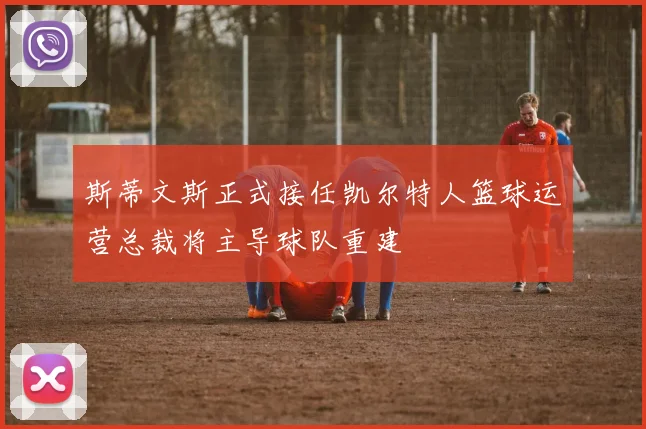 斯蒂文斯正式接任凯尔特人篮球运营总裁将主导球队重建