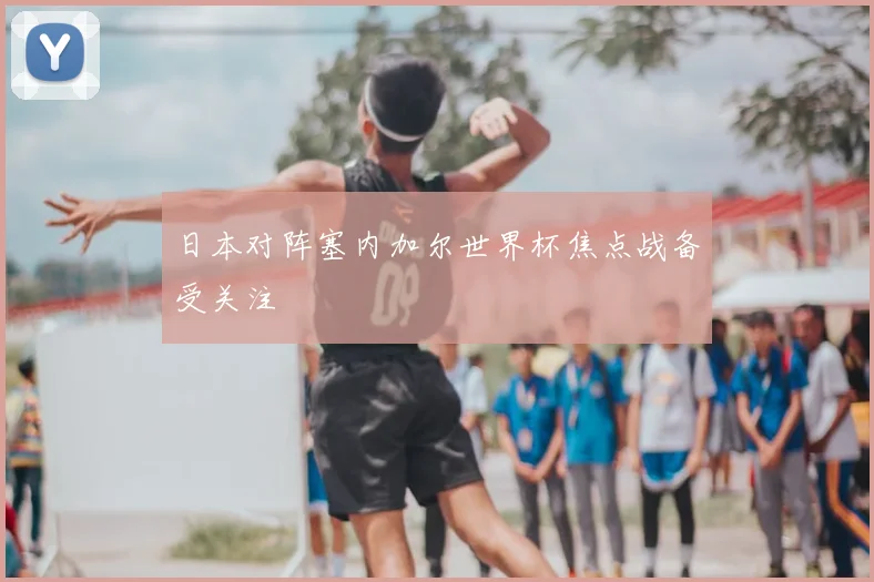 日本对阵塞内加尔世界杯焦点战备受关注