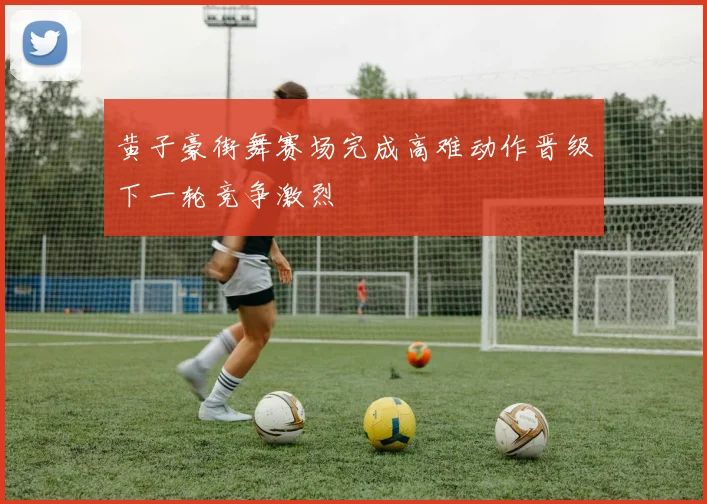 黄子豪街舞赛场完成高难动作晋级下一轮竞争激烈
