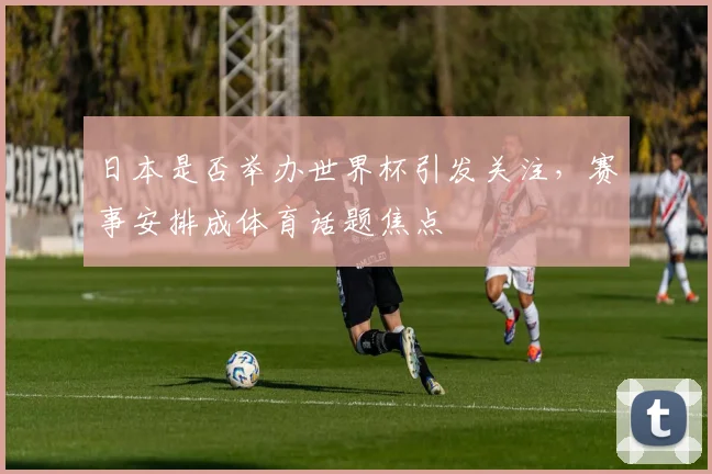 日本是否举办世界杯引发关注,赛事安排成体育话题焦点
