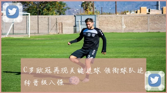 C罗欧冠再现关键进球 领衔球队逆转晋级八强