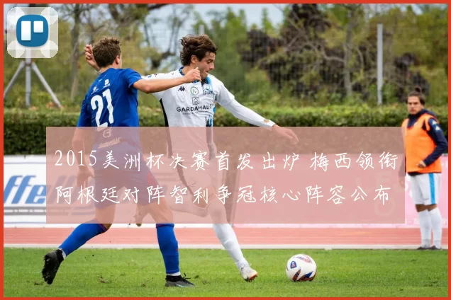 2015美洲杯决赛首发出炉 梅西领衔阿根廷对阵智利争冠核心阵容公布