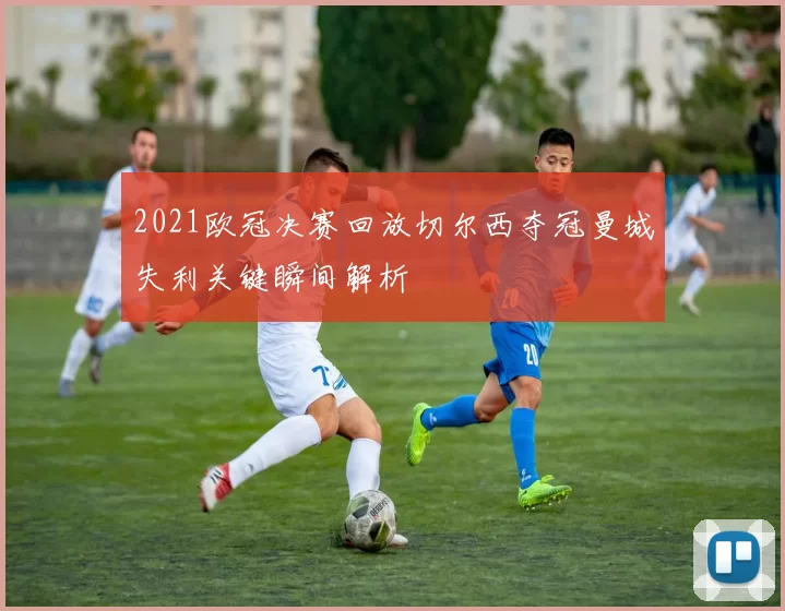 2021欧冠决赛回放切尔西夺冠曼城失利关键瞬间解析