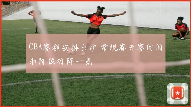 CBA赛程安排出炉 常规赛开赛时间和阶段对阵一览