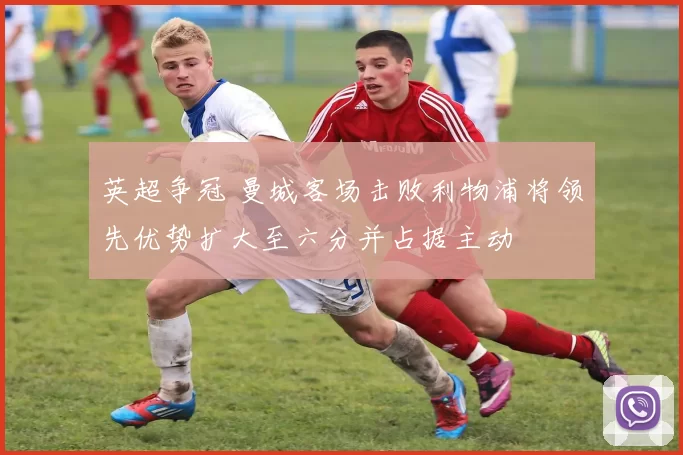 英超争冠 曼城客场击败利物浦将领先优势扩大至六分并占据主动