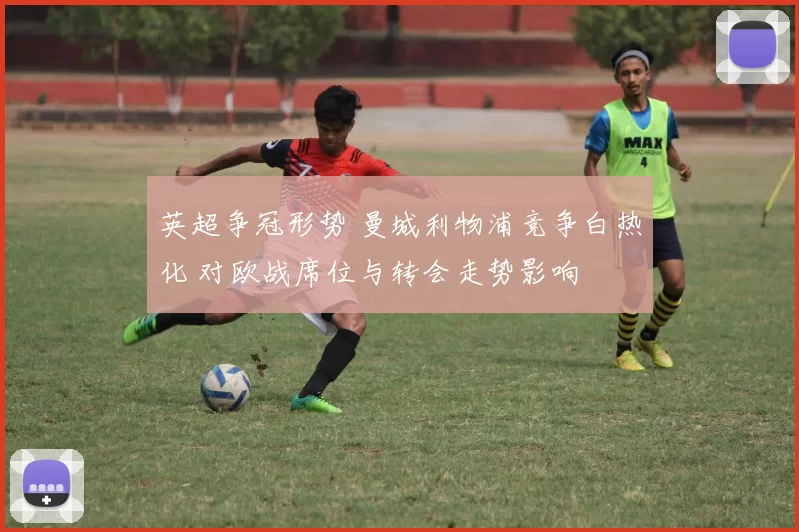 英超争冠形势 曼城利物浦竞争白热化 对欧战席位与转会走势影响