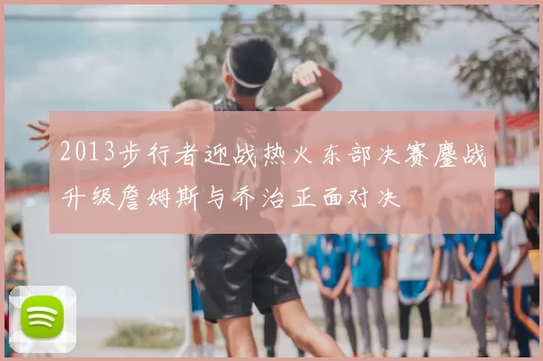 2013步行者迎战热火东部决赛鏖战升级詹姆斯与乔治正面对决