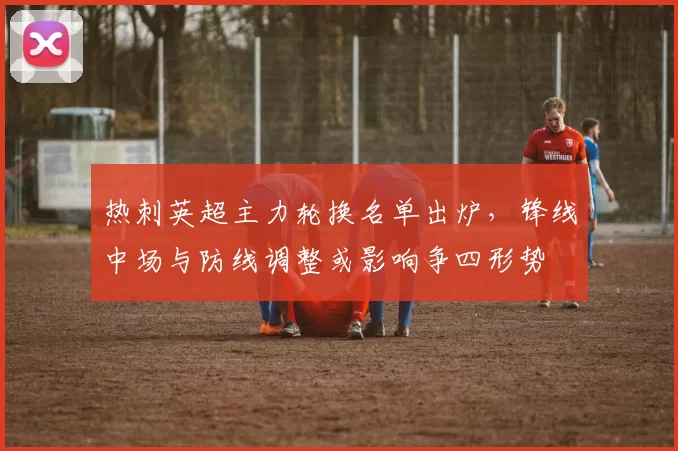 热刺英超主力轮换名单出炉，锋线中场与防线调整或影响争四形势