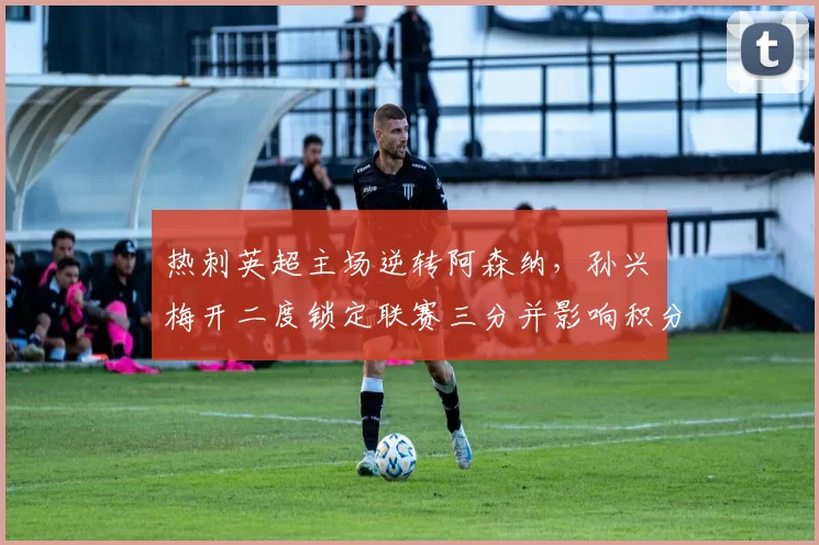 热刺英超主场逆转阿森纳，孙兴慜梅开二度锁定联赛三分并影响积分榜