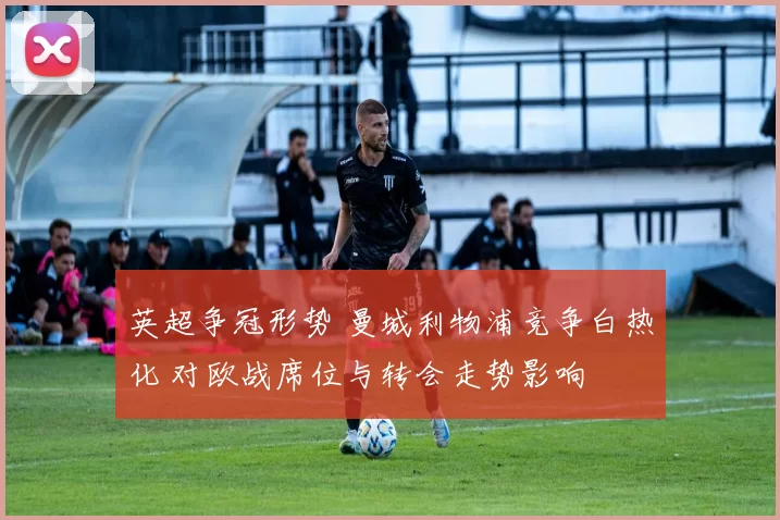 英超争冠形势 曼城利物浦竞争白热化 对欧战席位与转会走势影响